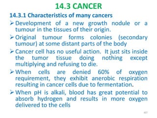 14.3 CANCER
14.3.1 Characteristics of many cancers
Development of a new growth nodule or a
tumour in the tissues of their origin.
Original tumour forms colonies (secondary
tumour) at some distant parts of the body
Cancer cell has no useful action. It just sits inside
the tumor tissue doing nothing except
multiplying and refusing to die.
When cells are denied 60% of oxygen
requirement, they exhibit anerobic respiration
resulting in cancer cells due to fermentation.
When pH is alkali, blood has great potential to
absorb hydrogen and results in more oxygen
delivered to the cells
307
 