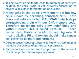  Taking excess acidic foods leads to dumping of excessive
acids in the cells. Acid in cell prevents absorption of
oxygen & results in fermentation of glucose
Many cells in the acidic environment die but few
cells survive by becoming abnormal cells. These
abnormal cells are called MALIGNANT which stops
corresponding brain with our DNA memory code.
Therefore malignant cells grow indefinitely and
without order. This is called CANCER. Hence
cancer cells thrive on acidic PH and hypoxia. It
means alkaline PH and oxygen should make cancer
cell revert to be inert and harmless
 Certain cancer causing substances known as carcinogens
increase the chance of getting cancer disease.
 Cancer incidence is in direct proportion to the amount
of animal protein taken especially meat.
308
 