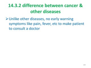 14.3.2 difference between cancer &
other diseases
Unlike other diseases, no early warning
symptoms like pain, fever, etc to make patient
to consult a doctor
309
 