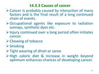 14.3.3 Causes of cancer
Cancer is probably caused by interaction of many
factors and is the final result of a long continued
chain of events.
Occupational agents like exposure to radiation
sunrays, synthetic dyes etc.
Injury continued over a long period often initiates
cancer.
Chewing of tobacco
Smoking
Tight wearing of dhoti or saree
High caloric diet & increase in weight beyond
optimum enhances chances of developing cancer.
310
 