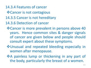 14.3.4 Features of cancer
Cancer is not contagious
14.3.5 Cancer is not hereditary
14.3.6 Detection of cancer
Cancer is more prevalent in persons above 40
years. Hence common sites & danger signals
of cancer are given below and people should
consult expert about these symptoms.
Unusual and repeated bleeding especially in
women after menopause.
A painless lump or thickening in any part of
the body, particularly the breast of a women.
311
 