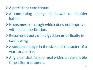 A persistent sore throat.
A continuing change in bowel or bladder
habits.
Hoarseness or cough which does not improve
with usual medication.
Recurrent bouts of indigestion or difficulty in
swallowing.
A sudden change in the size and character of a
wart or a mole.
Any ulcer that fails to heal within a reasonable
time after treatment.
312
 