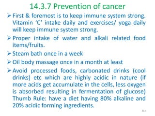 14.3.7 Prevention of cancer
First & foremost is to keep immune system strong.
Vitamin ‘C’ intake daily and exercises/ yoga daily
will keep immune system strong.
Proper intake of water and alkali related food
items/fruits.
Steam bath once in a week
Oil body massage once in a month at least
Avoid processed foods, carbonated drinks (cool
drinks) etc which are highly acidic in nature (if
more acids get accumulate in the cells, less oxygen
is absorbed resulting in fermentation of glucose)
Thumb Rule: have a diet having 80% alkaline and
20% acidic forming ingredients.
313
 
