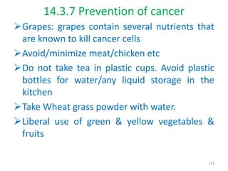 14.3.7 Prevention of cancer
Grapes: grapes contain several nutrients that
are known to kill cancer cells
Avoid/minimize meat/chicken etc
Do not take tea in plastic cups. Avoid plastic
bottles for water/any liquid storage in the
kitchen
Take Wheat grass powder with water.
Liberal use of green & yellow vegetables &
fruits
314
 