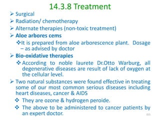 14.3.8 Treatment
 Surgical
 Radiation/ chemotherapy
 Alternate therapies (non-toxic treatment)
 Aloe arbores cems
It is prepared from aloe arborescence plant. Dosage
– as advised by doctor
 Bio-oxidative therapies
 According to noble laurete Dr.Otto Warburg, all
degenerative diseases are result of lack of oxygen at
the cellular level.
 Two natural substances were found effective in treating
some of our most common serious diseases including
heart diseases, cancer & AIDS
 They are ozone & hydrogen peroide.
 The above to be administered to cancer patients by
an expert doctor. 315
 