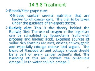 14.3.8 Treatment
Brandt/Kehr grape cure
Grapes contain several nutrients that are
known to kill cancer cells. The diet to be taken
under the guidance of an expert doctor.
Budwig diet: This is the theory behind the
Budwig Diet: The use of oxygen in the organism
can be stimulated by lipoproteins (sulfur-rich
proteins and linoleic acid). Excellent sources of
sulfur-rich proteins are nuts, onions, chives, garlic
and especially cottage cheese and yogurt. The
blend of Flaxseed oil and cottage cheese should
be a part of every cancer patient's diet. The
blending of this will convert the oil-soluble
omega-3 in to water-soluble omega-3.
316
 
