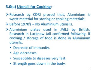 3.0(a) Utensil for Cooking:-
Research by CDRI proved that, Aluminium is
worst material for storing or cooking materials.
Before 1970’s – No Aluminium utensils.
Aluminium plates used in JAILS by British.
Research in Lucknow Jail confirmed following, if
cooking / storage of food is done in Aluminium
utensils.
• Decrease of Immunity.
• Age decreases.
• Susceptible to diseases very fast.
• Strength goes down in the body.
32
 