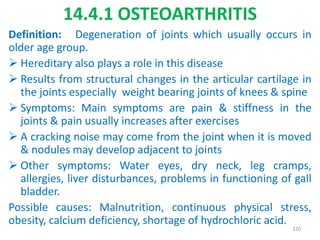 14.4.1 OSTEOARTHRITIS
Definition: Degeneration of joints which usually occurs in
older age group.
 Hereditary also plays a role in this disease
 Results from structural changes in the articular cartilage in
the joints especially weight bearing joints of knees & spine
 Symptoms: Main symptoms are pain & stiffness in the
joints & pain usually increases after exercises
 A cracking noise may come from the joint when it is moved
& nodules may develop adjacent to joints
 Other symptoms: Water eyes, dry neck, leg cramps,
allergies, liver disturbances, problems in functioning of gall
bladder.
Possible causes: Malnutrition, continuous physical stress,
obesity, calcium deficiency, shortage of hydrochloric acid.
320
 