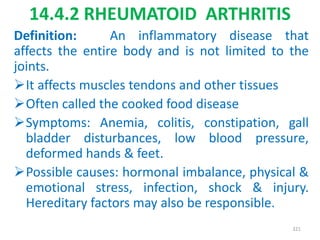 14.4.2 RHEUMATOID ARTHRITIS
Definition: An inflammatory disease that
affects the entire body and is not limited to the
joints.
It affects muscles tendons and other tissues
Often called the cooked food disease
Symptoms: Anemia, colitis, constipation, gall
bladder disturbances, low blood pressure,
deformed hands & feet.
Possible causes: hormonal imbalance, physical &
emotional stress, infection, shock & injury.
Hereditary factors may also be responsible.
321
 