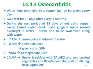 14.4.4 Osteoarthritis
 Water kept overnight in a copper jug, to be taken every
day.
 Give rest for 15 days after every 3 months.
 During the rest period of 15 days of not using copper
vessel based water, drink black gingelly seeds soaked
overnight in water – seeds also to be swallowed along
with water.
 7 AM  lemon juice in lukewarm water
 8 AM  pineapple juice
 give rest on SUN
 9AM  pomegranate juice
 10 AM  Heavy breakfast with SALADS and two cooked
vegetables and Rice/Wheat chappati or idli, ragi
dosa, upma etc. 323
 