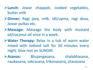 Lunch: Jowar chappati, cooked vegetables,
butter milk
Dinner: Ragi java, milk, idli/upma, ragi dosa,
Jowar pulkas etc.
Massage: Massage the body with mustard
oil/coconut oil once in a week.
Water Therapy: Relax in a tub of warm water
mixed with iodised salt for 30 minutes every
night. Give rest on SUNDAY.
Asanas: Bhujangasana, shalabhasana,
naukasana, vakrasana, trikonasana, shavasana
325
 