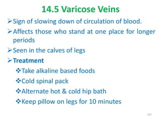 14.5 Varicose Veins
Sign of slowing down of circulation of blood.
Affects those who stand at one place for longer
periods
Seen in the calves of legs
Treatment
Take alkaline based foods
Cold spinal pack
Alternate hot & cold hip bath
Keep pillow on legs for 10 minutes
326
 
