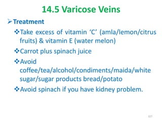 14.5 Varicose Veins
Treatment
Take excess of vitamin ‘C’ (amla/lemon/citrus
fruits) & vitamin E (water melon)
Carrot plus spinach juice
Avoid
coffee/tea/alcohol/condiments/maida/white
sugar/sugar products bread/potato
Avoid spinach if you have kidney problem.
327
 
