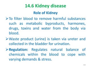 14.6 Kidney disease
Role of Kidney
To filter blood to remove harmful substances
such as metabolic byproducts, harmones,
drugs, toxins and water from the body via
blood.
Waste product (urine) is taken via ureter and
collected in the bladder for urination.
Regulation: Regulates natural balance of
chemicals within the blood to cope with
varying demands & stress.
328
 