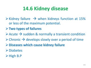 14.6 Kidney disease
Kidney failure  when kidneys function at 15%
or less of the maximum potential.
Two types of failures
Acute  sudden & normally a transient condition
Chronic  develops slowly over a period of time
Diseases which cause kidney failure
Diabetes
High B.P
330
 