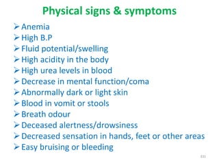 Physical signs & symptoms
Anemia
High B.P
Fluid potential/swelling
High acidity in the body
High urea levels in blood
Decrease in mental function/coma
Abnormally dark or light skin
Blood in vomit or stools
Breath odour
Deceased alertness/drowsiness
Decreased sensation in hands, feet or other areas
Easy bruising or bleeding
331
 