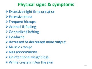 Physical signs & symptoms
Excessive night time urination
Excessive thirst
Frequent hiccups
General ill feeling
Generalized itching
Headache
Increased or decreased urine output
Muscle cramps
Nail abnormalities
Unintentional weight loss
White crystals in/on the skin
332
 