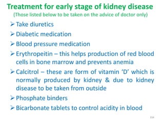 Treatment for early stage of kidney disease
(Those listed below to be taken on the advice of doctor only)
Take diuretics
Diabetic medication
Blood pressure medication
Erythropeitin – this helps production of red blood
cells in bone marrow and prevents anemia
Calcitrol – these are form of vitamin ‘D’ which is
normally produced by kidney & due to kidney
disease to be taken from outside
Phosphate binders
Bicarbonate tablets to control acidity in blood
334
 