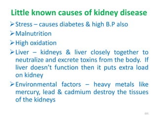 Little known causes of kidney disease
Stress – causes diabetes & high B.P also
Malnutrition
High oxidation
Liver – kidneys & liver closely together to
neutralize and excrete toxins from the body. If
liver doesn’t function then it puts extra load
on kidney
Environmental factors – heavy metals like
mercury, lead & cadmium destroy the tissues
of the kidneys
335
 