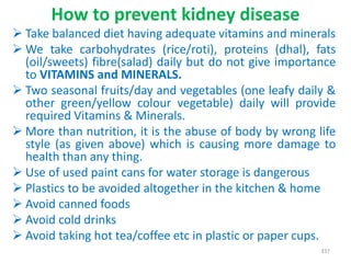How to prevent kidney disease
 Take balanced diet having adequate vitamins and minerals
 We take carbohydrates (rice/roti), proteins (dhal), fats
(oil/sweets) fibre(salad) daily but do not give importance
to VITAMINS and MINERALS.
 Two seasonal fruits/day and vegetables (one leafy daily &
other green/yellow colour vegetable) daily will provide
required Vitamins & Minerals.
 More than nutrition, it is the abuse of body by wrong life
style (as given above) which is causing more damage to
health than any thing.
 Use of used paint cans for water storage is dangerous
 Plastics to be avoided altogether in the kitchen & home
 Avoid canned foods
 Avoid cold drinks
 Avoid taking hot tea/coffee etc in plastic or paper cups.
337
 