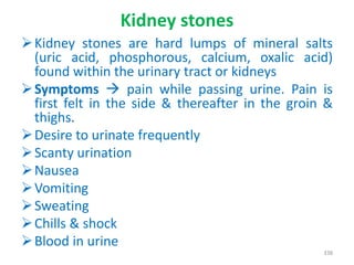 Kidney stones
Kidney stones are hard lumps of mineral salts
(uric acid, phosphorous, calcium, oxalic acid)
found within the urinary tract or kidneys
Symptoms  pain while passing urine. Pain is
first felt in the side & thereafter in the groin &
thighs.
Desire to urinate frequently
Scanty urination
Nausea
Vomiting
Sweating
Chills & shock
Blood in urine
338
 