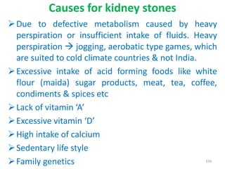 Causes for kidney stones
Due to defective metabolism caused by heavy
perspiration or insufficient intake of fluids. Heavy
perspiration  jogging, aerobatic type games, which
are suited to cold climate countries & not India.
Excessive intake of acid forming foods like white
flour (maida) sugar products, meat, tea, coffee,
condiments & spices etc
Lack of vitamin ‘A’
Excessive vitamin ‘D’
High intake of calcium
Sedentary life style
Family genetics 339
 
