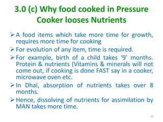 3.0 (c) Why food cooked in Pressure
Cooker looses Nutrients
A food items which take more time for growth,
requires more time for cooking
For evolution of any item, time is required.
For example, birth of a child takes ‘9’ months.
Protein & nutrients (Vitamins & minerals will not
come out, if cooking is done FAST say in a cooker,
microwave oven etc.
In Dhal, absorption of nutrients takes over 8
months.
Hence, dissolving of nutrients for assimilation by
MAN takes more time.
34
 