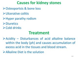 Causes for kidney stones
Osteoportsis & bone loss
Ulcerative colitis
Hyper parathy rodism
Diuretics
Cold drinks
Treatment
Acidity – Disturbances of acid alkaline balance
within the body (ph) and causes accumulation of
excess acid in the tissues and blood stream.
Alkaline Diet is the solution
340
 