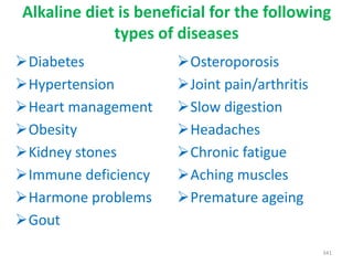 Alkaline diet is beneficial for the following
types of diseases
Diabetes
Hypertension
Heart management
Obesity
Kidney stones
Immune deficiency
Harmone problems
Gout
341
Osteroporosis
Joint pain/arthritis
Slow digestion
Headaches
Chronic fatigue
Aching muscles
Premature ageing
 