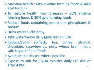 Maintain health : 60% alkaline forming foods & 40%
acid forming
To restore health from diseases – 80% alkaline
forming foods & 20% acid forming foods.
Reduce foods containing potassium, phosphates &
sodium
Drink water sufficiently
Take watermelon daily (give rest on SUN)
Reduce/avoid spinach, tea, coffee, alcohol,
chocolate, strawberries, nuts, wheat bran, meat,
salt, sugar, refined foods.
Avoid antibiotics use where possible
Expose to sun for 15-30 minutes daily (<9 AM or
after 4 PM) 342
 
