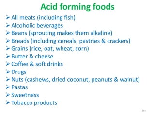 Acid forming foods
All meats (including fish)
Alcoholic beverages
Beans (sprouting makes them alkaline)
Breads (including cereals, pastries & crackers)
Grains (rice, oat, wheat, corn)
Butter & cheese
Coffee & soft drinks
Drugs
Nuts (cashews, dried coconut, peanuts & walnut)
Pastas
Sweetness
Tobacco products
344
 