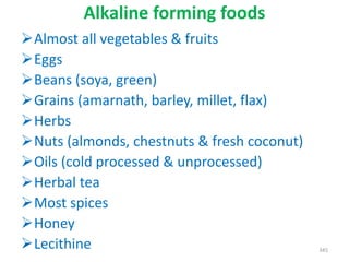 Alkaline forming foods
Almost all vegetables & fruits
Eggs
Beans (soya, green)
Grains (amarnath, barley, millet, flax)
Herbs
Nuts (almonds, chestnuts & fresh coconut)
Oils (cold processed & unprocessed)
Herbal tea
Most spices
Honey
Lecithine 345
 