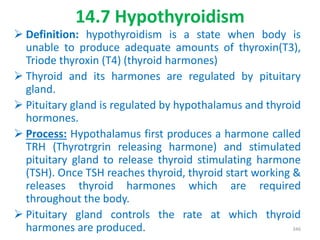 14.7 Hypothyroidism
 Definition: hypothyroidism is a state when body is
unable to produce adequate amounts of thyroxin(T3),
Triode thyroxin (T4) (thyroid harmones)
 Thyroid and its harmones are regulated by pituitary
gland.
 Pituitary gland is regulated by hypothalamus and thyroid
hormones.
 Process: Hypothalamus first produces a harmone called
TRH (Thyrotrgrin releasing harmone) and stimulated
pituitary gland to release thyroid stimulating harmone
(TSH). Once TSH reaches thyroid, thyroid start working &
releases thyroid harmones which are required
throughout the body.
 Pituitary gland controls the rate at which thyroid
harmones are produced. 346
 