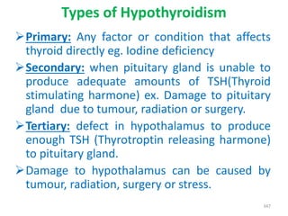 Types of Hypothyroidism
Primary: Any factor or condition that affects
thyroid directly eg. Iodine deficiency
Secondary: when pituitary gland is unable to
produce adequate amounts of TSH(Thyroid
stimulating harmone) ex. Damage to pituitary
gland due to tumour, radiation or surgery.
Tertiary: defect in hypothalamus to produce
enough TSH (Thyrotroptin releasing harmone)
to pituitary gland.
Damage to hypothalamus can be caused by
tumour, radiation, surgery or stress.
347
 