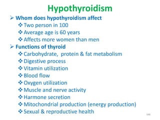 Hypothyroidism
 Whom does hypothyroidism affect
Two person in 100
Average age is 60 years
Affects more women than men
 Functions of thyroid
Carbohydrate, protein & fat metabolism
Digestive process
Vitamin utilization
Blood flow
Oxygen utilization
Muscle and nerve activity
Harmone secretion
Mitochondrial production (energy production)
Sexual & reproductive health 348
 