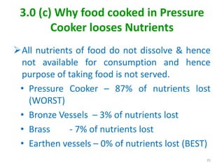 3.0 (c) Why food cooked in Pressure
Cooker looses Nutrients
All nutrients of food do not dissolve & hence
not available for consumption and hence
purpose of taking food is not served.
• Pressure Cooker – 87% of nutrients lost
(WORST)
• Bronze Vessels – 3% of nutrients lost
• Brass - 7% of nutrients lost
• Earthen vessels – 0% of nutrients lost (BEST)
35
 