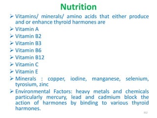 Nutrition
 Vitamins/ minerals/ amino acids that either produce
and or enhance thyroid harmones are
 Vitamin A
 Vitamin B2
 Vitamin B3
 Vitamin B6
 Vitamin B12
 Vitamin C
 Vitamin E
 Minerals : copper, iodine, manganese, selenium,
tyrosium, zinc
 Environmental Factors: heavy metals and chemicals
particularly mercury, lead and cadmium block the
action of harmones by binding to various thyroid
harmones.
352
 