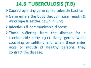 14.8 TUBERCULOSIS (T.B)
Caused by a tiny germ called tubercle bacillus
Germ enters the body through nose, mouth &
wind pipe & settles down in lung
Infectious & communicable disease
Those suffering from the disease for a
considerable time eject living germs while
coughing or splitting and when these enter
nose or mouth of healthy persons, they
contract the disease.
353
 
