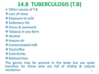 14.8 TUBERCULOSIS (T.B)
 Other causes of T.B
Loss of sleep
Exposure to cold
Sedentary life
Stress & overwork
Tobacco in any form
Alcohol
Impure air
Contaminated milk
Tea/coffee
Cold drinks
Malnutrition
The germs may be present in the body but are quite
harmless for those who are full of vitality & natural
resistance 356
 