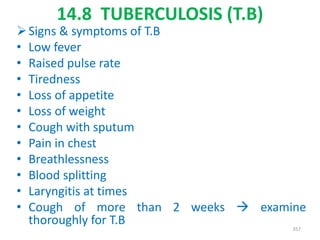 14.8 TUBERCULOSIS (T.B)
Signs & symptoms of T.B
• Low fever
• Raised pulse rate
• Tiredness
• Loss of appetite
• Loss of weight
• Cough with sputum
• Pain in chest
• Breathlessness
• Blood splitting
• Laryngitis at times
• Cough of more than 2 weeks  examine
thoroughly for T.B 357
 