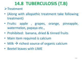 14.8 TUBERCULOSIS (T.B)
Treatment
• (Along with allopathic treatment take following
treatment)
• Fruits: apple , grapes, orange, pineapple,
watermelon, papaya etc.,
• Prohibited: banana, dried & tinned fruits
• Main item required is calcium
• Milk  richest source of organic calcium
• Beetel leaves with LIME
358
 
