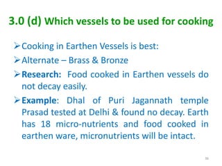3.0 (d) Which vessels to be used for cooking
Cooking in Earthen Vessels is best:
Alternate – Brass & Bronze
Research: Food cooked in Earthen vessels do
not decay easily.
Example: Dhal of Puri Jagannath temple
Prasad tested at Delhi & found no decay. Earth
has 18 micro-nutrients and food cooked in
earthen ware, micronutrients will be intact.
36
 