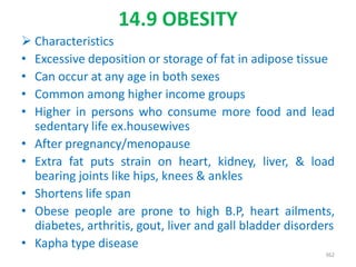 14.9 OBESITY
 Characteristics
• Excessive deposition or storage of fat in adipose tissue
• Can occur at any age in both sexes
• Common among higher income groups
• Higher in persons who consume more food and lead
sedentary life ex.housewives
• After pregnancy/menopause
• Extra fat puts strain on heart, kidney, liver, & load
bearing joints like hips, knees & ankles
• Shortens life span
• Obese people are prone to high B.P, heart ailments,
diabetes, arthritis, gout, liver and gall bladder disorders
• Kapha type disease
362
 