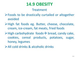 14.9 OBESITY
Treatment
Foods to be drastically curtailed or altogether
avoided
High fat foods eg. Butter, cheese, chocolate,
cream, ice-cream, fat meats, fried foods
High carbohydrate foods bread, candy cake,
cookies, cereal products, potatoes, sugar,
honey, legumes
All cold drinks & alcoholic drinks
364
 