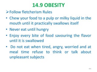 14.9 OBESITY
Follow fletcherism Rules
• Chew your food to a pulp or milky liquid in the
mouth until it practically swallows itself
• Never eat until hungry
• Enjoy every bite of food savouring the flavor
until it is swallowed
• Do not eat when tired, angry, worried and at
meal time refuse to think or talk about
unpleasant subjects
365
 
