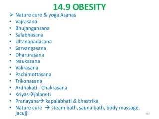 14.9 OBESITY
 Nature cure & yoga Asanas
• Vajrasana
• Bhujangansana
• Salabhasana
• Ultanapadasana
• Sarvangasana
• Dharurasana
• Naukasana
• Vakrasana
• Pachimottasana
• Trikonasana
• Ardhakati - Chakrasana
• Kriyasjalaneti
• Pranayana kapalabhati & bhastrika
• Nature cure  steam bath, sauna bath, body massage,
jacujji 367
 