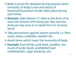 Body is prone for diseases during seasons when
immunity of body is low and attack of
bacteria/viruses/sun-stroke takes place during
such times.
Remedy: Take Vitamin ‘C’ daily in the form of at
least two lemons with honey per day and one
Amla per day (raw or in candy form or chutney
form)
Take precautions against season severity i.e. Rain
coats, shoes, umbrella, sweater etc.
Avoid items which lower the immunity of body
Example: Cool drinks, junk food, noodles, too
much of acidic foods, prohibited food
combinations, sugar products, etc.
370
 