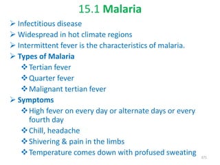 15.1 Malaria
 Infectitious disease
 Widespread in hot climate regions
 Intermittent fever is the characteristics of malaria.
 Types of Malaria
Tertian fever
Quarter fever
Malignant tertian fever
 Symptoms
High fever on every day or alternate days or every
fourth day
Chill, headache
Shivering & pain in the limbs
Temperature comes down with profused sweating 371
 
