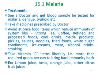 15.1 Malaria
Treatment:
See a Doctor and get blood sample be tested for
malaria, dengue, typhoid etc.
Take medicines prescribed by Doctor
Avoid at once food items which reduce immunity of
system like – Strong Tea, Coffee, Refined and
processed foods, cool drinks, maida products,
pickles, sauces, noodles, fried foods, white sugar,
condiments, ice-creams, meat, alcohol drinks,
smoking.
Take Vitamin ‘C’ items liberally i.e. more than
required quota per day to bring back immunity back
Ex: Lemon juice, Amla, orange juice, other citrus
fruit juices.
374
 