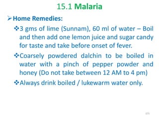 15.1 Malaria
Home Remedies:
3 gms of lime (Sunnam), 60 ml of water – Boil
and then add one lemon juice and sugar candy
for taste and take before onset of fever.
Coarsely powdered dalchin to be boiled in
water with a pinch of pepper powder and
honey (Do not take between 12 AM to 4 pm)
Always drink boiled / lukewarm water only.
375
 